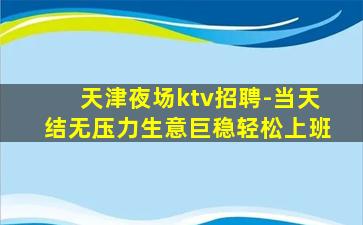 天津夜场ktv招聘-当天结无压力生意巨稳轻松上班